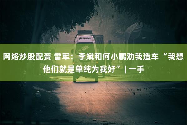 网络炒股配资 雷军：李斌和何小鹏劝我造车 “我想他们就是单纯为我好” | 一手