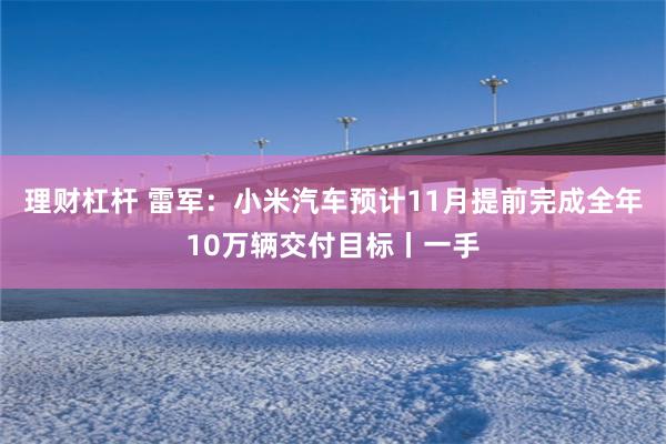 理财杠杆 雷军：小米汽车预计11月提前完成全年10万辆交付目标丨一手