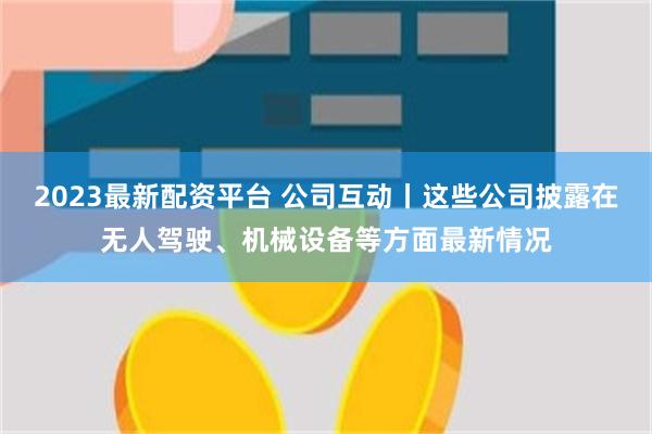 2023最新配资平台 公司互动丨这些公司披露在无人驾驶、机械设备等方面最新情况