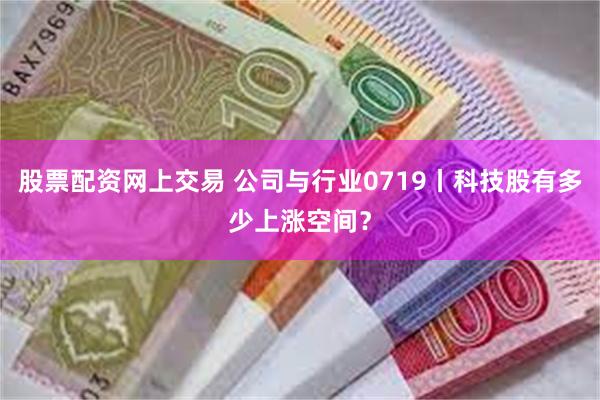 股票配资网上交易 公司与行业0719丨科技股有多少上涨空间？