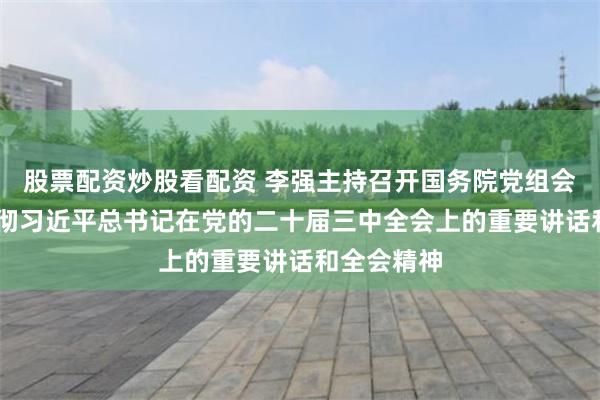 股票配资炒股看配资 李强主持召开国务院党组会议 学习贯彻习近平总书记在党的二十届三中全会上的重要讲话和全会精神