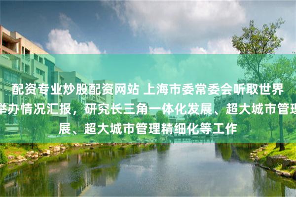 配资专业炒股配资网站 上海市委常委会听取世界人工智能大会举办情况汇报，研究长三角一体化发展、超大城市管理精细化等工作