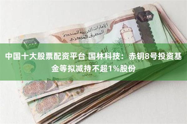 中国十大股票配资平台 国林科技：赤钥8号投资基金等拟减持不超1%股份