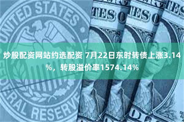 炒股配资网站约选配资 7月22日东时转债上涨3.14%，转股溢价率1574.14%