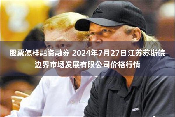 股票怎样融资融券 2024年7月27日江苏苏浙皖边界市场发展有限公司价格行情