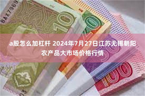 a股怎么加杠杆 2024年7月27日江苏无锡朝阳农产品大市场价格行情