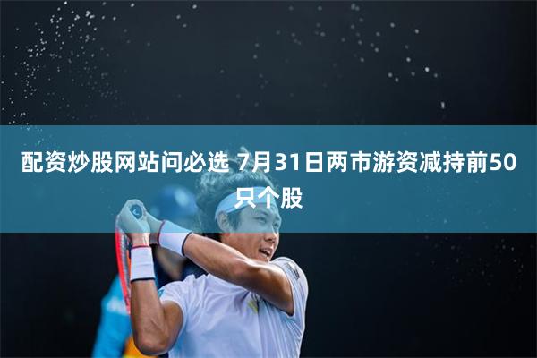 配资炒股网站问必选 7月31日两市游资减持前50只个股