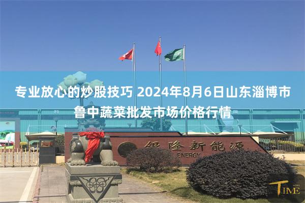 专业放心的炒股技巧 2024年8月6日山东淄博市鲁中蔬菜批发市场价格行情