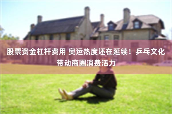 股票资金杠杆费用 奥运热度还在延续！乒乓文化带动商圈消费活力