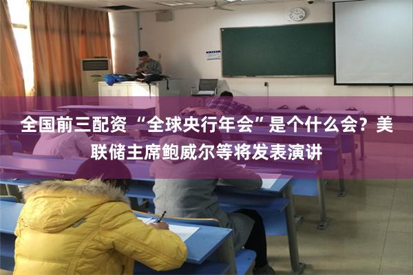 全国前三配资 “全球央行年会”是个什么会？美联储主席鲍威尔等将发表演讲