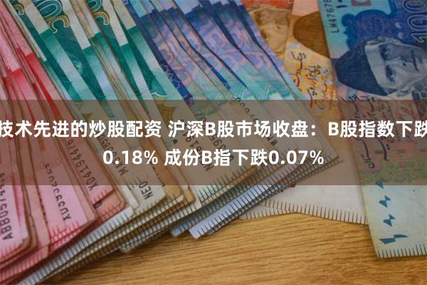 技术先进的炒股配资 沪深B股市场收盘：B股指数下跌0.18% 成份B指下跌0.07%