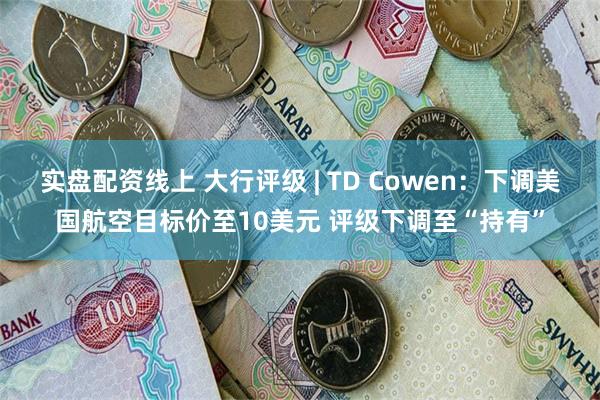 实盘配资线上 大行评级 | TD Cowen：下调美国航空目标价至10美元 评级下调至“持有”