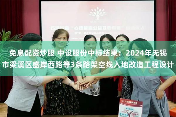 免息配资炒股 中设股份中标结果：2024年无锡市梁溪区盛岸西路等3条路架空线入地改造工程设计