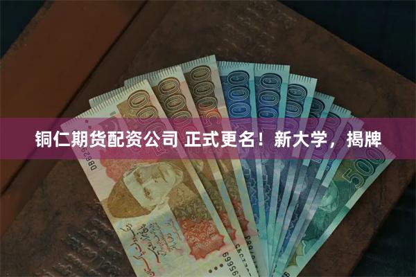 铜仁期货配资公司 正式更名！新大学，揭牌