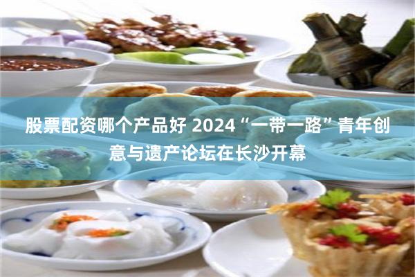 股票配资哪个产品好 2024“一带一路”青年创意与遗产论坛在长沙开幕