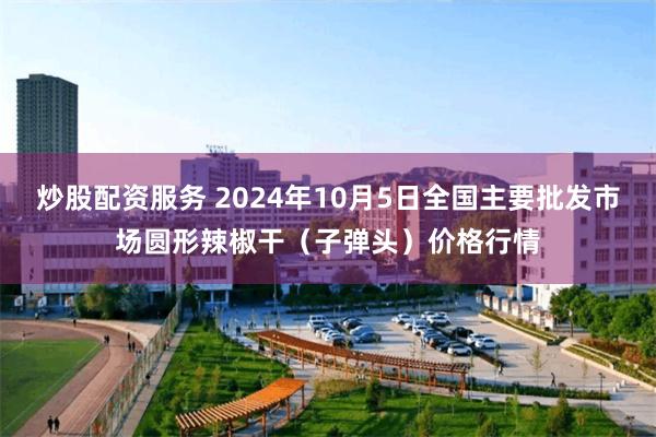 炒股配资服务 2024年10月5日全国主要批发市场圆形辣椒干（子弹头）价格行情