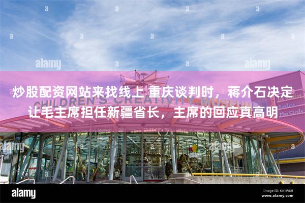 炒股配资网站来找线上 重庆谈判时，蒋介石决定让毛主席担任新疆省长，主席的回应真高明