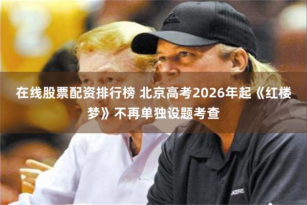 在线股票配资排行榜 北京高考2026年起《红楼梦》不再单独设题考查