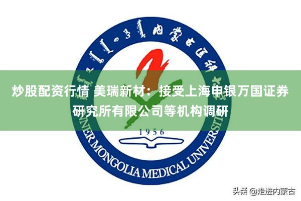 炒股配资行情 美瑞新材：接受上海申银万国证券研究所有限公司等机构调研