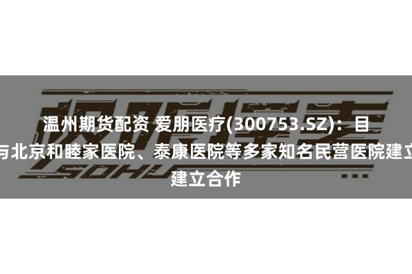 温州期货配资 爱朋医疗(300753.SZ)：目前已与北京和睦家医院、泰康医院等多家知名民营医院建立合作