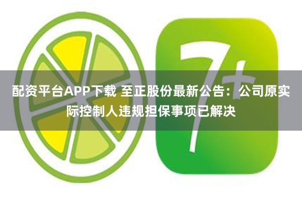 配资平台APP下载 至正股份最新公告：公司原实际控制人违规担保事项已解决