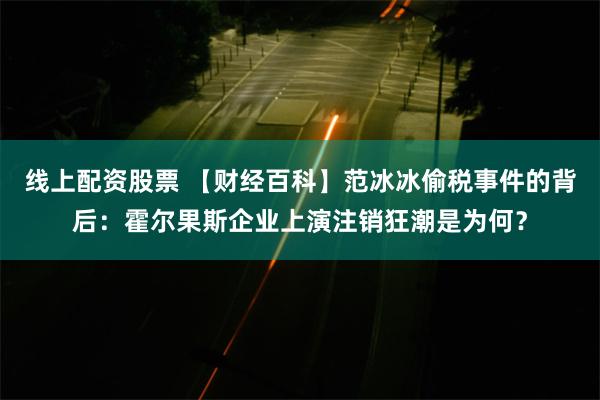 线上配资股票 【财经百科】范冰冰偷税事件的背后：霍尔果斯企业上演注销狂潮是为何？