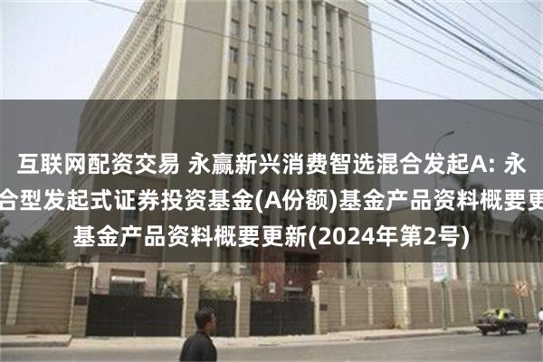 互联网配资交易 永赢新兴消费智选混合发起A: 永赢新兴消费智选混合型发起式证券投资基金(A份额)基金产品资料概要更新(2024年第2号)