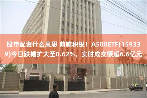 股市配资什么意思 前瞻积极！A500ETF(159339)今日跌幅扩大至0.62%，实时成交额超6.6亿元