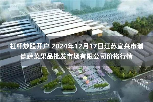 杠杆炒股开户 2024年12月17日江苏宜兴市瑞德蔬菜果品批发市场有限公司价格行情