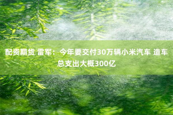 配资期货 雷军：今年要交付30万辆小米汽车 造车总支出大概300亿