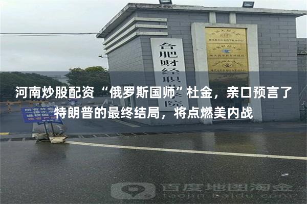 河南炒股配资 “俄罗斯国师”杜金，亲口预言了特朗普的最终结局，将点燃美内战