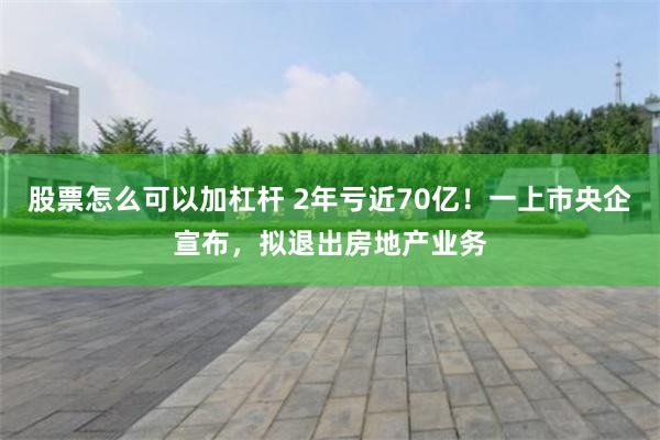 股票怎么可以加杠杆 2年亏近70亿！一上市央企宣布，拟退出房地产业务