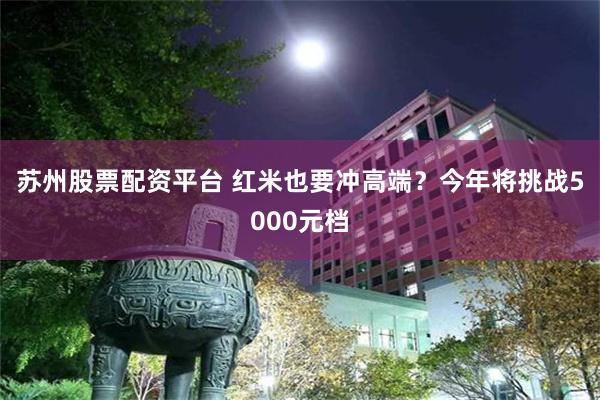 苏州股票配资平台 红米也要冲高端？今年将挑战5000元档