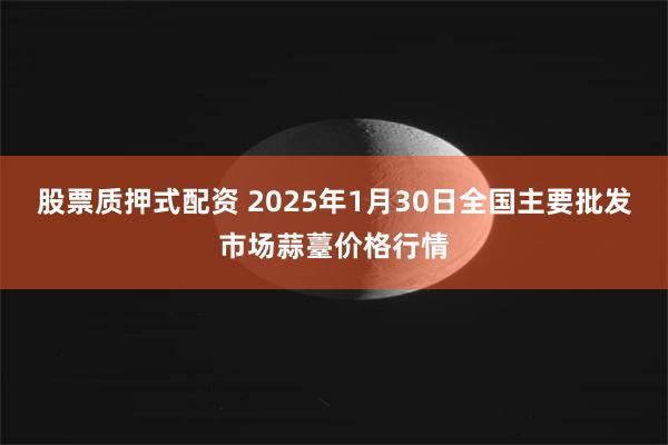 股票质押式配资 2025年1月30日全国主要批发市场蒜薹价格行情