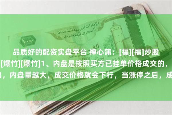 品质好的配资实盘平台 禅心蒲：[福][福]炒股内盘和外盘的逻辑分享[爆竹][爆竹]1、内盘是按照买方已挂单价格成交的，属于主动性卖出，内盘量越大，成交价格就会下行，当涨停之后，成交便全是内盘了。2、外盘是按照卖方已挂...