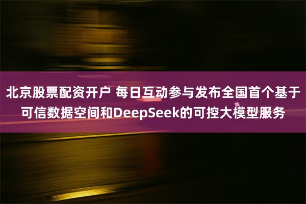 北京股票配资开户 每日互动参与发布全国首个基于可信数据空间和DeepSeek的可控大模型服务