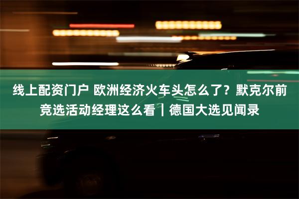 线上配资门户 欧洲经济火车头怎么了？默克尔前竞选活动经理这么看｜德国大选见闻录