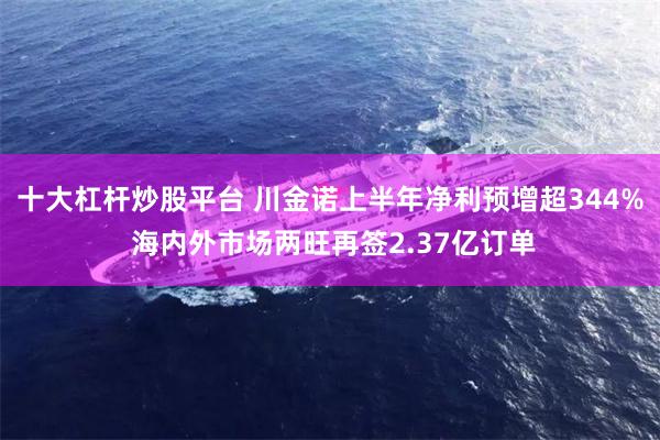 十大杠杆炒股平台 川金诺上半年净利预增超344% 海内外市场两旺再签2.37亿订单