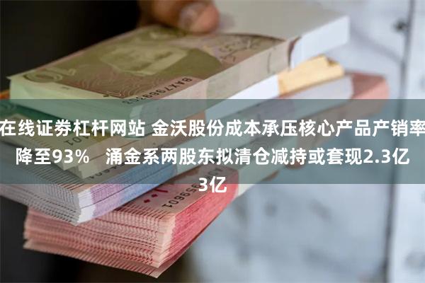 在线证劵杠杆网站 金沃股份成本承压核心产品产销率降至93%   涌金系两股东拟清仓减持或套现2.3亿